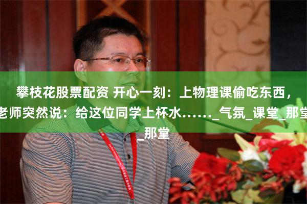 攀枝花股票配资 开心一刻：上物理课偷吃东西，老师突然说：给这位同学上杯水……_气氛_课堂_那堂